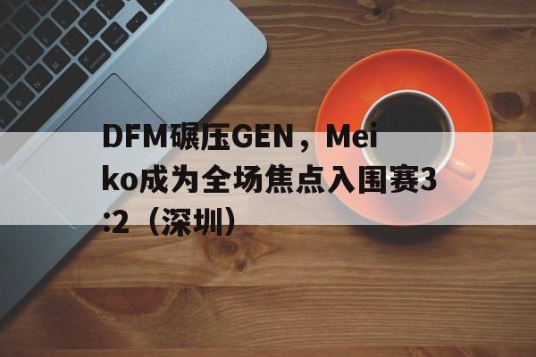 DFM碾压GEN，Meiko成为全场焦点入围赛3:2（深圳）